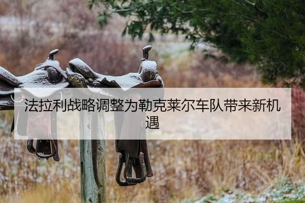 法拉利战略调整为勒克莱尔车队带来新机遇